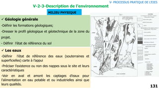 131
MILIEU PHYSIQUE
 Géologie générale
-Définir les formations géologiques;
-Dresser le profil géologique et géotechnique de la zone du
projet.
- Définir l’état de référence du sol
 Les eaux
-Définir l’état de référence des eaux (souterraines et
superficielles) carte à l’appui
-Préciser l’existence ou non des nappes sous le site et leurs
caractéristiques
-Voir en aval et amont les captages d’eaux pour
l’alimentation en eau potable et ou industrielles ainsi que
leurs qualités.
V- PROCESSUS PRATIQUE DE L’EIES
V-2-3-Description de l’environnement
 