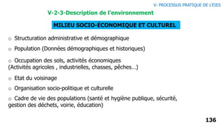 136
MILIEU SOCIO-ÉCONOMIQUE ET CULTUREL
o Structuration administrative et démographique
o Population (Données démographiques et historiques)
o Occupation des sols, activités économiques
(Activités agricoles , industrielles, chasses, pêches…)
o Etat du voisinage
o Organisation socio-politique et culturelle
o Cadre de vie des populations (santé et hygiène publique, sécurité,
gestion des déchets, voirie, éducation)
V- PROCESSUS PRATIQUE DE L’EIES
V-2-3-Description de l’environnement
 