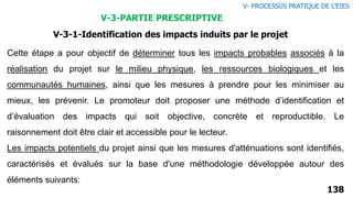 V-3-1-Identification des impacts induits par le projet
Cette étape a pour objectif de déterminer tous les impacts probables associés à la
réalisation du projet sur le milieu physique, les ressources biologiques et les
communautés humaines, ainsi que les mesures à prendre pour les minimiser au
mieux, les prévenir. Le promoteur doit proposer une méthode d’identification et
d’évaluation des impacts qui soit objective, concrète et reproductible. Le
raisonnement doit être clair et accessible pour le lecteur.
Les impacts potentiels du projet ainsi que les mesures d'atténuations sont identifiés,
caractérisés et évalués sur la base d'une méthodologie développée autour des
éléments suivants:
138
V- PROCESSUS PRATIQUE DE L’EIES
V-3-PARTIE PRESCRIPTIVE
 