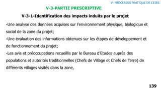 -Une analyse des données acquises sur l'environnement physique, biologique et
social de la zone du projet;
-Une évaluation des informations obtenues sur les étapes de développement et
de fonctionnement du projet;
-Les avis et préoccupations recueillis par le Bureau d’Etudes auprès des
populations et autorités traditionnelles (Chefs de Village et Chefs de Terre) de
différents villages visités dans la zone,
139
V- PROCESSUS PRATIQUE DE L’EIES
V-3-PARTIE PRESCRIPTIVE
V-3-1-Identification des impacts induits par le projet
 
