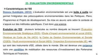 14
II- EVALUATION ENVIRONNEMENTALE
Dossou Guèdègbé, (2012): L’évaluation environnementale est une boîte à outils qui
permet l’intégration des préoccupations environnementales dans les Politiques, Plans,
Programmes et Projets de développement. Sa mise en œuvre varie selon le contexte et
s’appuie sur des méthodes spécifiques. C’est donc une science.
Caractéristiques de l’EE
Evolution de l’EE: plusieurs tentacules au nombre desquels se trouvent l’Évaluation
Environnementale Stratégique (EES), l'Étude d’Impact environnemental et social (EIES),
l'Analyse de Cycle de Vie (ACV), le Cadre de Gestion Environnementale et Sociale
(CGES), l’Audit environnemental et Social (AES), l’Inspection Environnementale (IE), etc.
qui sont des instruments d'EE, utilisés dans le monde. Elle est devenue une exigence
voire une condition de mobilisation des ressources d’investissement des Partenaires
Techniques et Financiers.
 
