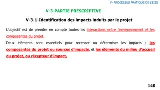 140
L’objectif est de prendre en compte toutes les interactions entre l’environnement et les
composantes du projet.
Deux éléments sont essentiels pour recenser ou déterminer les impacts : les
composantes du projet ou sources d’impacts, et les éléments du milieu d’accueil
du projet, ou récepteur d’impact.
V-3-1-Identification des impacts induits par le projet
V- PROCESSUS PRATIQUE DE L’EIES
V-3-PARTIE PRESCRIPTIVE
 