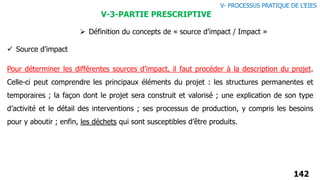 142
 Définition du concepts de « source d’impact / Impact »
Pour déterminer les différentes sources d’impact, il faut procéder à la description du projet.
Celle-ci peut comprendre les principaux éléments du projet : les structures permanentes et
temporaires ; la façon dont le projet sera construit et valorisé ; une explication de son type
d’activité et le détail des interventions ; ses processus de production, y compris les besoins
pour y aboutir ; enfin, les déchets qui sont susceptibles d’être produits.
V- PROCESSUS PRATIQUE DE L’EIES
V-3-PARTIE PRESCRIPTIVE
 Source d’impact
 