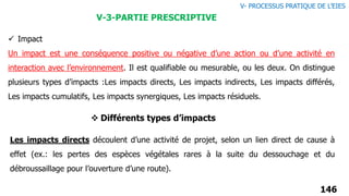 146
V-3-PARTIE PRESCRIPTIVE
V- PROCESSUS PRATIQUE DE L’EIES
 Impact
Un impact est une conséquence positive ou négative d’une action ou d’une activité en
interaction avec l’environnement. Il est qualifiable ou mesurable, ou les deux. On distingue
plusieurs types d’impacts :Les impacts directs, Les impacts indirects, Les impacts différés,
Les impacts cumulatifs, Les impacts synergiques, Les impacts résiduels.
Les impacts directs découlent d’une activité de projet, selon un lien direct de cause à
effet (ex.: les pertes des espèces végétales rares à la suite du dessouchage et du
débroussaillage pour l’ouverture d’une route).
 Différents types d’impacts
 