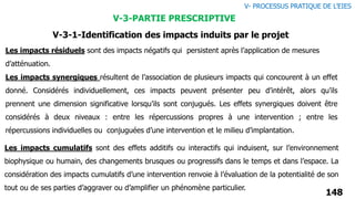 148
V- PROCESSUS PRATIQUE DE L’EIES
V-3-PARTIE PRESCRIPTIVE
V-3-1-Identification des impacts induits par le projet
Les impacts synergiques résultent de l’association de plusieurs impacts qui concourent à un effet
donné. Considérés individuellement, ces impacts peuvent présenter peu d’intérêt, alors qu’ils
prennent une dimension significative lorsqu’ils sont conjugués. Les effets synergiques doivent être
considérés à deux niveaux : entre les répercussions propres à une intervention ; entre les
répercussions individuelles ou conjuguées d’une intervention et le milieu d’implantation.
Les impacts résiduels sont des impacts négatifs qui persistent après l’application de mesures
d’atténuation.
Les impacts cumulatifs sont des effets additifs ou interactifs qui induisent, sur l’environnement
biophysique ou humain, des changements brusques ou progressifs dans le temps et dans l’espace. La
considération des impacts cumulatifs d’une intervention renvoie à l’évaluation de la potentialité de son
tout ou de ses parties d’aggraver ou d’amplifier un phénomène particulier.
 