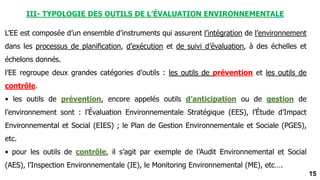 15
III- TYPOLOGIE DES OUTILS DE L’ÉVALUATION ENVIRONNEMENTALE
L’EE est composée d’un ensemble d’instruments qui assurent l’intégration de l’environnement
dans les processus de planification, d’exécution et de suivi d’évaluation, à des échelles et
échelons donnés.
l’EE regroupe deux grandes catégories d’outils : les outils de prévention et les outils de
contrôle.
• les outils de prévention, encore appelés outils d’anticipation ou de gestion de
l’environnement sont : l’Évaluation Environnementale Stratégique (EES), l’Étude d’Impact
Environnemental et Social (EIES) ; le Plan de Gestion Environnementale et Sociale (PGES),
etc.
• pour les outils de contrôle, il s’agit par exemple de l’Audit Environnemental et Social
(AES), l’Inspection Environnementale (IE), le Monitoring Environnemental (ME), etc….
 