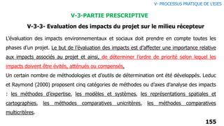 L’évaluation des impacts environnementaux et sociaux doit prendre en compte toutes les
phases d’un projet. Le but de l’évaluation des impacts est d’affecter une importance relative
aux impacts associés au projet et ainsi, de déterminer l’ordre de priorité selon lequel les
impacts doivent être évités, atténués ou compensés.
Un certain nombre de méthodologies et d’outils de détermination ont été développés. Leduc
et Raymond (2000) proposent cinq catégories de méthodes ou d’axes d’analyse des impacts
: les méthodes d’expertise, les modèles et systèmes, les représentations spatiales et
cartographies, les méthodes comparatives unicritères, les méthodes comparatives
multicritères.
155
V- PROCESSUS PRATIQUE DE L’EIES
V-3-PARTIE PRESCRIPTIVE
V-3-3- Evaluation des impacts du projet sur le milieu récepteur
 