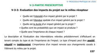 157
• Quelles sont les probabilités que cet impact se produise ?
• Quelle sera l’importance de chaque impact ?
• Quelle est l’intensité d’un impact généré par le projet ?
• Quelle est l’étendue spatiale d’un impact généré par le projet ?
• Quelle est la durée d’un impact généré par le projet ?
La description et l’évaluation des interrelations relevées précédemment s’effectuent en
tenant compte du type et de l’importance de l’impact. Le type d’impact peut être positif,
négatif ou indéterminé. L’importance d’un impact renvoie aux changements causés à
l’élément du milieu par le projet.
V- PROCESSUS PRATIQUE DE L’EIES
V-3-PARTIE PRESCRIPTIVE
V-3-3- Evaluation des impacts du projet sur le milieu récepteur
 