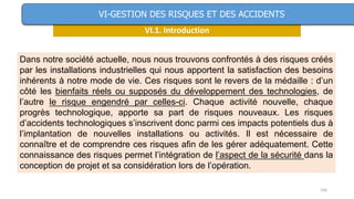 166
VI.1. Introduction
VI-GESTION DES RISQUES ET DES ACCIDENTS
Dans notre société actuelle, nous nous trouvons confrontés à des risques créés
par les installations industrielles qui nous apportent la satisfaction des besoins
inhérents à notre mode de vie. Ces risques sont le revers de la médaille : d’un
côté les bienfaits réels ou supposés du développement des technologies, de
l’autre le risque engendré par celles-ci. Chaque activité nouvelle, chaque
progrès technologique, apporte sa part de risques nouveaux. Les risques
d’accidents technologiques s’inscrivent donc parmi ces impacts potentiels dus à
l’implantation de nouvelles installations ou activités. Il est nécessaire de
connaître et de comprendre ces risques afin de les gérer adéquatement. Cette
connaissance des risques permet l’intégration de l’aspect de la sécurité dans la
conception de projet et sa considération lors de l’opération.
 