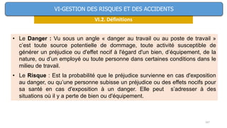 167
VI.2. Définitions
VI-GESTION DES RISQUES ET DES ACCIDENTS
• Le Danger : Vu sous un angle « danger au travail ou au poste de travail »
c’est toute source potentielle de dommage, toute activité susceptible de
générer un préjudice ou d'effet nocif à l'égard d'un bien, d’équipement, de la
nature, ou d’un employé ou toute personne dans certaines conditions dans le
milieu de travail.
• Le Risque : Est la probabilité que le préjudice survienne en cas d'exposition
au danger, ou qu’une personne subisse un préjudice ou des effets nocifs pour
sa santé en cas d'exposition à un danger. Elle peut s’adresser à des
situations où il y a perte de bien ou d'équipement.
 