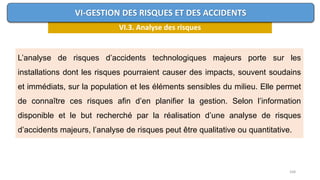 168
VI.3. Analyse des risques
VI-GESTION DES RISQUES ET DES ACCIDENTS
L’analyse de risques d’accidents technologiques majeurs porte sur les
installations dont les risques pourraient causer des impacts, souvent soudains
et immédiats, sur la population et les éléments sensibles du milieu. Elle permet
de connaître ces risques afin d’en planifier la gestion. Selon l’information
disponible et le but recherché par la réalisation d’une analyse de risques
d’accidents majeurs, l’analyse de risques peut être qualitative ou quantitative.
 