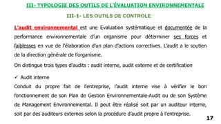 17
L'audit environnemental est une Evaluation systématique et documentée de la
performance environnementale d’un organisme pour déterminer ses forces et
faiblesses en vue de l’élaboration d’un plan d’actions correctives. L’audit a le soutien
de la direction générale de l’organisme.
III-1- LES OUTILS DE CONTROLE
 Audit interne
Conduit du propre fait de l’entreprise, l’audit interne vise à vérifier le bon
fonctionnement de son Plan de Gestion Environnementale-Audit ou de son Système
de Management Environnemental. Il peut être réalisé soit par un auditeur interne,
soit par des auditeurs externes selon la procédure d’audit propre à l’entreprise.
On distingue trois types d'audits : audit interne, audit externe et de certification
III- TYPOLOGIE DES OUTILS DE L’ÉVALUATION ENVIRONNEMENTALE
 