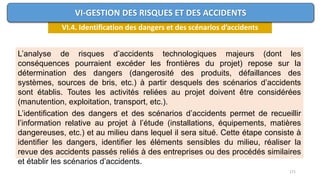 171
VI.4. Identification des dangers et des scénarios d’accidents
VI-GESTION DES RISQUES ET DES ACCIDENTS
L’analyse de risques d’accidents technologiques majeurs (dont les
conséquences pourraient excéder les frontières du projet) repose sur la
détermination des dangers (dangerosité des produits, défaillances des
systèmes, sources de bris, etc.) à partir desquels des scénarios d’accidents
sont établis. Toutes les activités reliées au projet doivent être considérées
(manutention, exploitation, transport, etc.).
L’identification des dangers et des scénarios d’accidents permet de recueillir
l’information relative au projet à l’étude (installations, équipements, matières
dangereuses, etc.) et au milieu dans lequel il sera situé. Cette étape consiste à
identifier les dangers, identifier les éléments sensibles du milieu, réaliser la
revue des accidents passés reliés à des entreprises ou des procédés similaires
et établir les scénarios d’accidents.
 