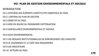 INTRODUCTION
VII-1-SYNTHÈSE DES ÉLÉMENTS CONSTITUTIFS ESSENTIELS DU PGES
VII-2- CONTENU DU PLAN DE GESTION
VII-3-OBJECTIF DU PGES
VII-4-MISE EN ŒUVRE DU PROGRAMME D’ATTÉNUATION
VII-5-SURVEILLANCE ENVIRONNEMENTALE ET SOCIALE
VII-6-SUIVI ENVIRONNEMENTAL
VII-7-LES MESURES INSTITUTIONNELLES DE RENFORCEMENT DES CAPACITÉS
VII-8-LE CALENDRIER ET LE COÛT DES PROGRAMMES
VII-9-LES INDICATEURS
VII-10- ACTEURS DU PGES
179
VII- PLAN DE GESTION ENVIRONNEMENTALE ET SOCIALE
 