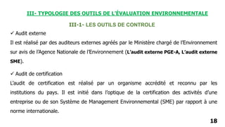 18
III-1- LES OUTILS DE CONTROLE
 Audit externe
Il est réalisé par des auditeurs externes agréés par le Ministère chargé de l’Environnement
sur avis de l’Agence Nationale de l’Environnement (L’audit externe PGE-A, L’audit externe
SME).
 Audit de certification
L’audit de certification est réalisé par un organisme accrédité et reconnu par les
institutions du pays. Il est initié dans l’optique de la certification des activités d’une
entreprise ou de son Système de Management Environnemental (SME) par rapport à une
norme internationale.
III- TYPOLOGIE DES OUTILS DE L’ÉVALUATION ENVIRONNEMENTALE
 