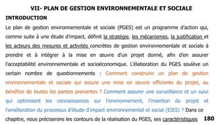 180
Le plan de gestion environnementale et sociale (PGES) est un programme d’action qui,
comme suite à une étude d’impact, définit la stratégie, les mécanismes, la justification et
les acteurs des mesures et activités concrètes de gestion environnementale et sociale à
prendre et à intégrer à la mise en œuvre d’un projet donné, afin d’en assurer
l’acceptabilité environnementale et socioéconomique. L’élaboration du PGES soulève un
certain nombre de questionnements : Comment construire un plan de gestion
environnementale et sociale qui assure une mise en œuvre efficiente du projet, au
bénéfice de toutes les parties prenantes ? Comment assurer une surveillance et un suivi
qui optimisent les connaissances sur l’environnement, l’insertion du projet et
l’amélioration du processus d’étude d’impact environnemental et social (EIES) ? Dans ce
chapitre, nous préciserons les contours de la réalisation du PGES, ses caractéristiques
INTRODUCTION
VII- PLAN DE GESTION ENVIRONNEMENTALE ET SOCIALE
 