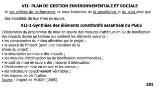 181
et ses critères de performance, et nous traiterons de la surveillance et du suivi ainsi que
des modalités de leur mise en œuvre.
L’élaboration du programme de mise en œuvre des mesures d’atténuation ou de bonification
des impacts donne un tableau qui contient les éléments suivants :
• les composantes du milieu affectées par le projet ;
• la source de l’impact (avec une indication de la
phase du projet) ;
• la description sommaire des impacts ;
• les mesures d’atténuation ou de bonification recommandées ;
• le coût de mise en œuvre des mesures d’atténuation;
• l’échéancier de mise en œuvre et les acteurs ;
• les indicateurs objectivement vérifiables ;
• les moyens de vérification.
Source : Inspiré de MDDEP (2005).
VII-1-Synthèse des éléments constitutifs essentiels du PGES
VII- PLAN DE GESTION ENVIRONNEMENTALE ET SOCIALE
 