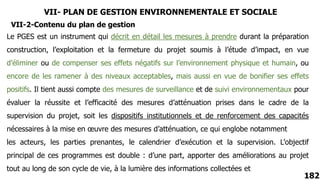 VII- PLAN DE GESTION ENVIRONNEMENTALE ET SOCIALE
182
Le PGES est un instrument qui décrit en détail les mesures à prendre durant la préparation
construction, l’exploitation et la fermeture du projet soumis à l’étude d’impact, en vue
d’éliminer ou de compenser ses effets négatifs sur l’environnement physique et humain, ou
encore de les ramener à des niveaux acceptables, mais aussi en vue de bonifier ses effets
positifs. Il tient aussi compte des mesures de surveillance et de suivi environnementaux pour
évaluer la réussite et l’efficacité des mesures d’atténuation prises dans le cadre de la
supervision du projet, soit les dispositifs institutionnels et de renforcement des capacités
nécessaires à la mise en œuvre des mesures d’atténuation, ce qui englobe notamment
les acteurs, les parties prenantes, le calendrier d’exécution et la supervision. L’objectif
principal de ces programmes est double : d’une part, apporter des améliorations au projet
tout au long de son cycle de vie, à la lumière des informations collectées et
VII-2-Contenu du plan de gestion
 