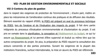 183
dans le respect des exigences de protection de l’environnement ; d’autre part, mettre en
place les mécanismes de l’amélioration continue des pratiques et de diffusion des résultats.
Élément essentiel du rapport d’EIES, le PGES est préparé en aval du processus technique
de l’EIES, lors de l’analyse et de l’évaluation des impacts du projet. Il fait donc partie
intégrante du processus d’évaluation environnementale et d’autorisation du projet. Il est
pris en compte dans la planification, la conception et l’établissement du budget, ce qui lui
assure un financement et lui permet d’être supervisé et évalué au même titre que les
autres composantes du projet. De plus, la préparation du PGES requiert la consultation des
acteurs concernés et des parties prenantes. Suivant les exigences de la plupart des
institutions financières, surtout internationales, la mise en œuvre du PGES est référencée
VII-2-Contenu du plan de gestion
VII- PLAN DE GESTION ENVIRONNEMENTALE ET SOCIALE
 