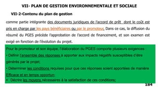 184
VII-2-Contenu du plan de gestion
comme partie intégrante des documents juridiques de l’accord de prêt dont le coût est
pris en charge par les pays bénéficiaires ou par le promoteur. Dans ce cas, la diffusion du
résumé du PGES précède l’approbation de l’accord de financement, et son examen est
exigé en fonction de l’évolution du projet.
Pour le promoteur et son équipe, l’élaboration du PGES comporte plusieurs exigences :
• Définir l’ensemble des réponses à apporter aux impacts négatifs susceptibles d’être
générés par le projet;
• Déterminer les conditions requises pour que ces réponses soient apportées de manière
Efficace et en temps opportun;
 Décrire les moyens nécessaires à la satisfaction de ces conditions;
VII- PLAN DE GESTION ENVIRONNEMENTALE ET SOCIALE
 