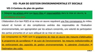 185
VII-2-Contenu du plan de gestion
 Désigner les acteurs ainsi que leurs rôles et responsabilités dans la mise en œuvre, la
surveillance et le suivi.
L’élaboration d’un bon PGES et sa mise en œuvre requièrent une fine connaissance du milieu
naturel et humain et des compétences avérées des responsables de l’évaluation
environnementale, son appropriation par les acteurs concernés, une volonté de participation
des parties prenantes et un suivi adéquat de sa mise en œuvre.
Les composantes du PGES sont le programme de mise en œuvre des mesures d’atténuation,
le programme de surveillance et de suivi de l’environnement, les mesures institutionnelles et
de renforcement des capacités de gestion environnementale, le calendrier d’exécution et
l’estimation des coûts.
VII- PLAN DE GESTION ENVIRONNEMENTALE ET SOCIALE
 