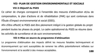 188
Ce cahier de charges correspond à l'ensemble des mesures d'atténuation et/ou de
compensation, le plan d’actions et de réhabilitation (PAR) qui sont contenues dans
l'Étude d'Impact environnemental et social (EIES).
Afin d’être effectif, le PGES doit être pleinement intégré à la gestion globale du projet
pendant toutes les phases du projet. Le cadre opérationnel du PGES se résume dans
les activités de surveillance et de suivi environnemental.
VII-4-Mise en œuvre du programme d’atténuation
Le programme d’atténuation des impacts définit les mesures faisables techniquement et
économiquement qui sont susceptibles de ramener les effets potentiellement néfastes sur
l’environnement et la société à des niveaux acceptables.
VII-3-Objectif du PGES
VII- PLAN DE GESTION ENVIRONNEMENTALE ET SOCIALE
 
