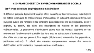 189
Il définit et présente brièvement tous les effets négatifs sur l’environnement, puis il décrit
les détails techniques de chaque mesure d’atténuation, en indiquant notamment le type de
nuisance auquel elle remédie et les conditions dans lesquelles elle est nécessaire, et en y
joignant, au besoin, des plans, des descriptions de matériel et des procédures
opérationnelles. Le programme d’atténuation estime tous les impacts potentiels de ces
mesures sur l’environnement et établit des liens avec les autres plans d’atténuation
des effets du projet qui peuvent être exigés (déplacement involontaire des populations,
patrimoine culturel). Il prévoit des mesures compensatoires lorsque des mesures
d’atténuation sont irréalisables, trop coûteuses ou insuffisantes.
VII-4-Mise en œuvre du programme d’atténuation
VII- PLAN DE GESTION ENVIRONNEMENTALE ET SOCIALE
 
