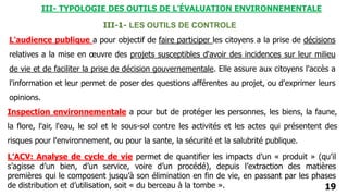 19
III-1- LES OUTILS DE CONTROLE
Inspection environnementale a pour but de protéger les personnes, les biens, la faune,
la flore, l'air, l'eau, le sol et le sous-sol contre les activités et les actes qui présentent des
risques pour l'environnement, ou pour la sante, la sécurité et la salubrité publique.
L'audience publique a pour objectif de faire participer les citoyens a la prise de décisions
relatives a la mise en œuvre des projets susceptibles d'avoir des incidences sur leur milieu
de vie et de faciliter la prise de décision gouvernementale. Elle assure aux citoyens l'accès a
l'information et leur permet de poser des questions afférentes au projet, ou d'exprimer leurs
opinions.
L’ACV: Analyse de cycle de vie permet de quantifier les impacts d’un « produit » (qu’il
s’agisse d’un bien, d’un service, voire d’un procédé), depuis l’extraction des matières
premières qui le composent jusqu’à son élimination en fin de vie, en passant par les phases
de distribution et d’utilisation, soit « du berceau à la tombe ».
III- TYPOLOGIE DES OUTILS DE L’ÉVALUATION ENVIRONNEMENTALE
 