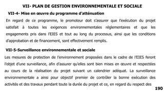 190
VII-4- Mise en œuvre du programme d’atténuation
En regard de ce programme, le promoteur doit s’assurer que l’exécution du projet
satisfait à toutes les exigences environnementales réglementaires et que les
engagements pris dans l’EIES et tout au long du processus, ainsi que les conditions
d’approbation et de financement, sont effectivement remplis.
VII-5-Surveillance environnementale et sociale
Les mesures de protection de l’environnement proposées dans le cadre de l’EIES feront
l’objet d’une surveillance, afin d’assurer qu’elles sont bien mises en œuvre et respectées
au cours de la réalisation du projet suivant un calendrier adéquat. La surveillance
environnementale a ainsi pour objectif premier de contrôler la bonne exécution des
activités et des travaux pendant toute la durée du projet et ce, en regard du respect des
VII- PLAN DE GESTION ENVIRONNEMENTALE ET SOCIALE
 