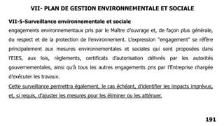 191
engagements environnementaux pris par le Maître d’ouvrage et, de façon plus générale,
du respect et de la protection de l’environnement. L’expression "engagement" se réfère
principalement aux mesures environnementales et sociales qui sont proposées dans
l’EIES, aux lois, règlements, certificats d’autorisation délivrés par les autorités
gouvernementales, ainsi qu’à tous les autres engagements pris par l’Entreprise chargée
d’exécuter les travaux.
VII-5-Surveillance environnementale et sociale
Cette surveillance permettra également, le cas échéant, d’identifier les impacts imprévus,
et, si requis, d’ajuster les mesures pour les éliminer ou les atténuer.
VII- PLAN DE GESTION ENVIRONNEMENTALE ET SOCIALE
 