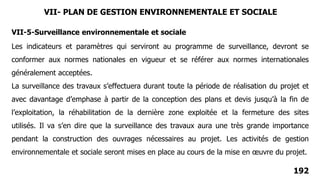 192
VII-5-Surveillance environnementale et sociale
Les indicateurs et paramètres qui serviront au programme de surveillance, devront se
conformer aux normes nationales en vigueur et se référer aux normes internationales
généralement acceptées.
La surveillance des travaux s’effectuera durant toute la période de réalisation du projet et
avec davantage d’emphase à partir de la conception des plans et devis jusqu’à la fin de
l’exploitation, la réhabilitation de la dernière zone exploitée et la fermeture des sites
utilisés. Il va s’en dire que la surveillance des travaux aura une très grande importance
pendant la construction des ouvrages nécessaires au projet. Les activités de gestion
environnementale et sociale seront mises en place au cours de la mise en œuvre du projet.
VII- PLAN DE GESTION ENVIRONNEMENTALE ET SOCIALE
 