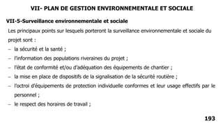 193
VII-5-Surveillance environnementale et sociale
Les principaux points sur lesquels porteront la surveillance environnementale et sociale du
projet sont :
 la sécurité et la santé ;
 l’information des populations riveraines du projet ;
 l’état de conformité et/ou d’adéquation des équipements de chantier ;
 la mise en place de dispositifs de la signalisation de la sécurité routière ;
 l’octroi d’équipements de protection individuelle conformes et leur usage effectifs par le
personnel ;
 le respect des horaires de travail ;
VII- PLAN DE GESTION ENVIRONNEMENTALE ET SOCIALE
 
