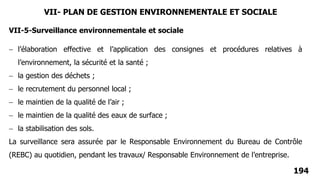 194
VII-5-Surveillance environnementale et sociale
 l’élaboration effective et l’application des consignes et procédures relatives à
l’environnement, la sécurité et la santé ;
 la gestion des déchets ;
 le recrutement du personnel local ;
 le maintien de la qualité de l’air ;
 le maintien de la qualité des eaux de surface ;
 la stabilisation des sols.
La surveillance sera assurée par le Responsable Environnement du Bureau de Contrôle
(REBC) au quotidien, pendant les travaux/ Responsable Environnement de l’entreprise.
VII- PLAN DE GESTION ENVIRONNEMENTALE ET SOCIALE
 