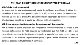 196
Le programme de suivi environnemental précise les méthodes scientifiques à utiliser, les
paramètres à mesurer, ainsi que le moment ou la fréquence et le niveau de précision des
mesures. Le suivi est la prérogative de l’administration responsable de l’Environnement ou
d’un bureau de contrôle de la qualité qui relève de cette administration.
VII-6-Suivi environnemental
VII-7-Les mesures institutionnelles de renforcement des capacités
Afin d’assurer la bonne exécution des composantes environnementales du projet et des
mesures d’atténuation, le PGES s’appuie sur l’estimation que fait l’EIES du rôle et des
capacités des services de l’environnement qu’elle a recensés, sur place ou au niveau de
l’organisme ou du ministère responsable du projet. Il peut s’avérer nécessaire de renforcer
certaines capacités institutionnelles et techniques.
VII- PLAN DE GESTION ENVIRONNEMENTALE ET SOCIALE
 