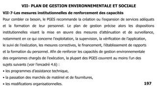 197
Pour combler ce besoin, le PGES recommande la création ou l’expansion de services adéquats
et la formation de leur personnel. Le plan de gestion précise alors les dispositions
institutionnelles visant la mise en œuvre des mesures d’atténuation et de surveillance,
notamment en ce qui concerne l’exploitation, la supervision, la vérification de l’application,
le suivi de l’exécution, les mesures correctives, le financement, l’établissement de rapports
et la formation du personnel. Afin de renforcer les capacités de gestion environnementale
des organismes chargés de l’exécution, la plupart des PGES couvrent au moins l’un des
sujets suivants (voir l’encadré 4.6) :
• les programmes d’assistance technique,
• la passation des marchés de matériel et de fournitures,
• les modifications organisationnelles.
VII-7-Les mesures institutionnelles de renforcement des capacités
VII- PLAN DE GESTION ENVIRONNEMENTALE ET SOCIALE
 