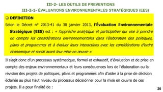 20
III-2-1- ÉVALUATIONS ENVIRONNEMENTALES STRATÉGIQUES (EES)
 DEFINITION
Selon le Décret n° 2013-41 du 30 janvier 2013, l’Évaluation Environnementale
Stratégique (EES) est : « l’approche analytique et participative qui vise à prendre
en compte les considérations environnementales dans l’élaboration des politiques,
plans et programmes et à évaluer leurs interactions avec les considérations d’ordre
économique et social avant leur mise en œuvre ».
Il s’agit donc d’un processus systématique, formel et exhaustif, d’évaluation et de prise en
compte des enjeux environnementaux et leurs conséquences lors de l’élaboration ou la
révision des projets de politiques, plans et programmes afin d’aider à la prise de décision
éclairée au plus haut niveau du processus décisionnel pour la mise en œuvre de ces
projets. Il a pour finalité de :
III-2- LES OUTILS DE PREVENTIONS
 