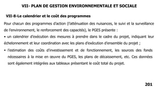 201
VII-8-Le calendrier et le coût des programmes
Pour chacun des programmes d’action (l’atténuation des nuisances, le suivi et la surveillance
de l’environnement, le renforcement des capacités), le PGES présente :
• un calendrier d’exécution des mesures à prendre dans le cadre du projet, indiquant leur
échelonnement et leur coordination avec les plans d’exécution d’ensemble du projet ;
 l’estimation des coûts d’investissement et de fonctionnement, les sources des fonds
nécessaires à la mise en œuvre du PGES, les plans de décaissement, etc. Ces données
sont également intégrées aux tableaux présentant le coût total du projet.
VII- PLAN DE GESTION ENVIRONNEMENTALE ET SOCIALE
 