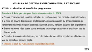 203
VII-8-Le calendrier et le coût des programmes
Encadré 4.7. Principes clés pour l’estimation des coûts du PGES
• Couvrir complètement tous les coûts liés au renforcement des capacités institutionnelles,
à la mise en œuvre des mesures d’atténuation, de compensation ou d’indemnisation de
l’ensemble des effets négatifs associés au projet, avant, pendant et après son exploitation.
• Évaluer les coûts réels basés sur la meilleure technologie disponible n’entraînant pas de
coûts excessifs.
• Consulter les services techniques, les collectivités locales et les populations affectées en
vue de consolider certains coûts.
• Intégrer le coût du PGES dans le coût global du projet.
VII- PLAN DE GESTION ENVIRONNEMENTALE ET SOCIALE
 