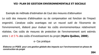 204
Le coût des mesures d’atténuation ou de compensation est fonction de l’impact
engendré. L’analyse coûts avantages est un nouvel outil de l’économie de
l’environnement, élaboré pour évaluer les coûts environnementaux relativement
réalistes. Ces coûts de mesures de protection de l’environnement sont estimés
entre 1 et 5 % des coûts d’investissement du projet (Hydro Québec, 2000).
Exemple de méthode d’estimation de Cout des mesures d’attenuation
e- Cas pratique
Elaborez un PGES pour une gestion globale des impacts sur l’environnement en phase de
construction du projet
VII- PLAN DE GESTION ENVIRONNEMENTALE ET SOCIALE
 