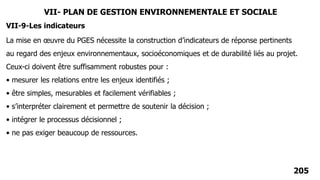 205
La mise en œuvre du PGES nécessite la construction d’indicateurs de réponse pertinents
au regard des enjeux environnementaux, socioéconomiques et de durabilité liés au projet.
Ceux-ci doivent être suffisamment robustes pour :
• mesurer les relations entre les enjeux identifiés ;
• être simples, mesurables et facilement vérifiables ;
• s’interpréter clairement et permettre de soutenir la décision ;
• intégrer le processus décisionnel ;
• ne pas exiger beaucoup de ressources.
VII-9-Les indicateurs
VII- PLAN DE GESTION ENVIRONNEMENTALE ET SOCIALE
 