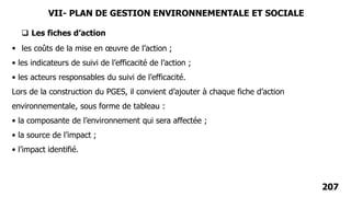 207
 les coûts de la mise en œuvre de l’action ;
• les indicateurs de suivi de l’efficacité de l’action ;
• les acteurs responsables du suivi de l’efficacité.
Lors de la construction du PGES, il convient d’ajouter à chaque fiche d’action
environnementale, sous forme de tableau :
• la composante de l’environnement qui sera affectée ;
• la source de l’impact ;
• l’impact identifié.
 Les fiches d’action
VII- PLAN DE GESTION ENVIRONNEMENTALE ET SOCIALE
 