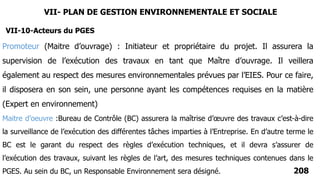 VII-10-Acteurs du PGES
208
Promoteur (Maitre d’ouvrage) : Initiateur et propriétaire du projet. Il assurera la
supervision de l’exécution des travaux en tant que Maître d’ouvrage. Il veillera
également au respect des mesures environnementales prévues par l’EIES. Pour ce faire,
il disposera en son sein, une personne ayant les compétences requises en la matière
(Expert en environnement)
Maitre d’oeuvre :Bureau de Contrôle (BC) assurera la maîtrise d’œuvre des travaux c’est-à-dire
la surveillance de l’exécution des différentes tâches imparties à l’Entreprise. En d’autre terme le
BC est le garant du respect des règles d’exécution techniques, et il devra s’assurer de
l’exécution des travaux, suivant les règles de l’art, des mesures techniques contenues dans le
PGES. Au sein du BC, un Responsable Environnement sera désigné.
VII- PLAN DE GESTION ENVIRONNEMENTALE ET SOCIALE
 
