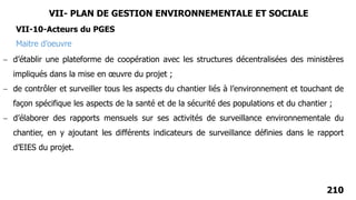 210
 d’établir une plateforme de coopération avec les structures décentralisées des ministères
impliqués dans la mise en œuvre du projet ;
 de contrôler et surveiller tous les aspects du chantier liés à l’environnement et touchant de
façon spécifique les aspects de la santé et de la sécurité des populations et du chantier ;
 d’élaborer des rapports mensuels sur ses activités de surveillance environnementale du
chantier, en y ajoutant les différents indicateurs de surveillance définies dans le rapport
d’EIES du projet.
Maitre d’oeuvre
VII-10-Acteurs du PGES
VII- PLAN DE GESTION ENVIRONNEMENTALE ET SOCIALE
 