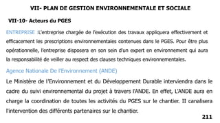 211
Agence Nationale De l'Environnement (ANDE)
Le Ministère de l'Environnement et du Développement Durable interviendra dans le
cadre du suivi environnemental du projet à travers l'ANDE. En effet, L'ANDE aura en
charge la coordination de toutes les activités du PGES sur le chantier. II canalisera
l'intervention des différents partenaires sur le chantier.
ENTREPRISE :L'entreprise chargée de l’exécution des travaux appliquera effectivement et
efficacement les prescriptions environnementales contenues dans le PGES. Pour être plus
opérationnelle, l’entreprise disposera en son sein d'un expert en environnement qui aura
la responsabilité de veiller au respect des clauses techniques environnementales.
VII-10- Acteurs du PGES
VII- PLAN DE GESTION ENVIRONNEMENTALE ET SOCIALE
 