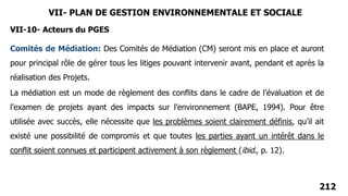 212
Comités de Médiation: Des Comités de Médiation (CM) seront mis en place et auront
pour principal rôle de gérer tous les litiges pouvant intervenir avant, pendant et après la
réalisation des Projets.
VII- PLAN DE GESTION ENVIRONNEMENTALE ET SOCIALE
VII-10- Acteurs du PGES
La médiation est un mode de règlement des conflits dans le cadre de l’évaluation et de
l’examen de projets ayant des impacts sur l’environnement (BAPE, 1994). Pour être
utilisée avec succès, elle nécessite que les problèmes soient clairement définis, qu’il ait
existé une possibilité de compromis et que toutes les parties ayant un intérêt dans le
conflit soient connues et participent activement à son règlement (ibid., p. 12).
 