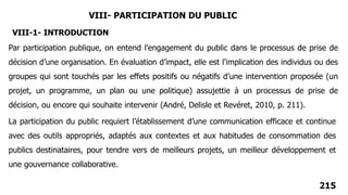 215
VIII- PARTICIPATION DU PUBLIC
Par participation publique, on entend l’engagement du public dans le processus de prise de
décision d’une organisation. En évaluation d’impact, elle est l’implication des individus ou des
groupes qui sont touchés par les effets positifs ou négatifs d’une intervention proposée (un
projet, un programme, un plan ou une politique) assujettie à un processus de prise de
décision, ou encore qui souhaite intervenir (André, Delisle et Revéret, 2010, p. 211).
VIII-1- INTRODUCTION
La participation du public requiert l’établissement d’une communication efficace et continue
avec des outils appropriés, adaptés aux contextes et aux habitudes de consommation des
publics destinataires, pour tendre vers de meilleurs projets, un meilleur développement et
une gouvernance collaborative.
 