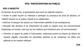 216
VIII- PARTICIPATION DU PUBLIC
En fonction de sa forme, la participation peut avoir les objectifs suivants :
• Inviter le public touché ou intéressé à participer au processus de prise de décision, en
mettant l’accent sur la justice, l’équité et la collaboration.
• Informer et éduquer les acteurs sur l’intervention planifiée et ses conséquences.
• Recueillir des données et de l’information du public en rapport avec son environnement
biophysique et humain, ainsi que sur les relations qu’il entretient avec cet environnement.
VIII-2-OBJECTIF
 Chercher un apport du public à l’intervention, notamment quant aux façons de réduire les
impacts négatifs, d’accroître les retombées positives et de compenser les effets non
atténués et les impacts résiduels.
 