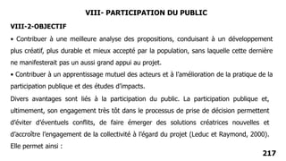 217
VIII- PARTICIPATION DU PUBLIC
• Contribuer à une meilleure analyse des propositions, conduisant à un développement
plus créatif, plus durable et mieux accepté par la population, sans laquelle cette dernière
ne manifesterait pas un aussi grand appui au projet.
• Contribuer à un apprentissage mutuel des acteurs et à l’amélioration de la pratique de la
participation publique et des études d’impacts.
VIII-2-OBJECTIF
Divers avantages sont liés à la participation du public. La participation publique et,
ultimement, son engagement très tôt dans le processus de prise de décision permettent
d’éviter d’éventuels conflits, de faire émerger des solutions créatrices nouvelles et
d’accroître l’engagement de la collectivité à l’égard du projet (Leduc et Raymond, 2000).
Elle permet ainsi :
 