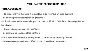 218
VIII- PARTICIPATION DU PUBLIC
VIII-3-AVANTAGE
• de mieux informer le public et le décideur et de rejoindre un large auditoire ;
• de mieux apprécier les intérêts en présence ;
• d’établir une confiance mutuelle par une prise de décision facilitée et plus acceptable par
les citoyens ;
 l’expression des craintes et inquiétudes ;
• de diminuer les tensions et les conflits ;
• de conclure des accords et de repousser ou d’exclure les recours judiciaires ;
• l’apprentissage des acteurs et l’émergence de solutions innovatrices.
 