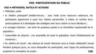 220
• le théâtre participatif (théâtre-forum) : avec l’aide d’une ressource extérieure, les
participants apprennent à jouer leur histoire personnelle, à mettre en lumière leurs
préoccupations et à développer des stratégies avec leurs voisins ou leurs décideurs ;
• le sondage d’opinion : une série de questions posées à un échantillon représentatif de la
population ;
VIII- PARTICIPATION DU PUBLIC
• l’assemblée de citoyens : une assemblée de toute la population visant l’établissement de
consensus ;
• les ateliers de travail : des séances de travail intensives sous le mode collaboratif, tenues
Pendant quelques jours, au cours desquelles les participants, avec l’appui de professionnels,
proposent la conception du projet ;
VIII-4-MÉTHODES, OUTILS ET ACTEURS
 Méthodes, outils
 